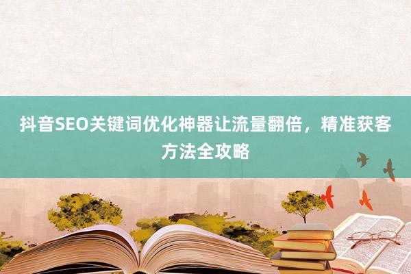 抖音SEO关键词优化神器让流量翻倍，精准获客方法全攻略