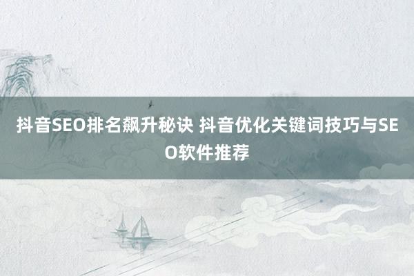 抖音SEO排名飙升秘诀 抖音优化关键词技巧与SEO软件推荐