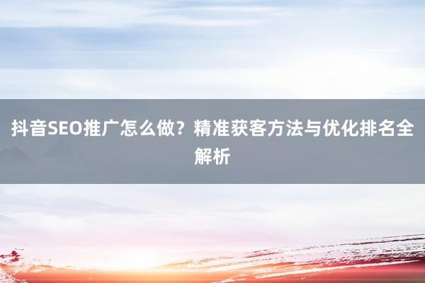 抖音SEO推广怎么做？精准获客方法与优化排名全解析