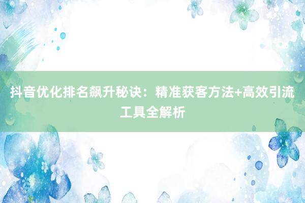 抖音优化排名飙升秘诀：精准获客方法+高效引流工具全解析