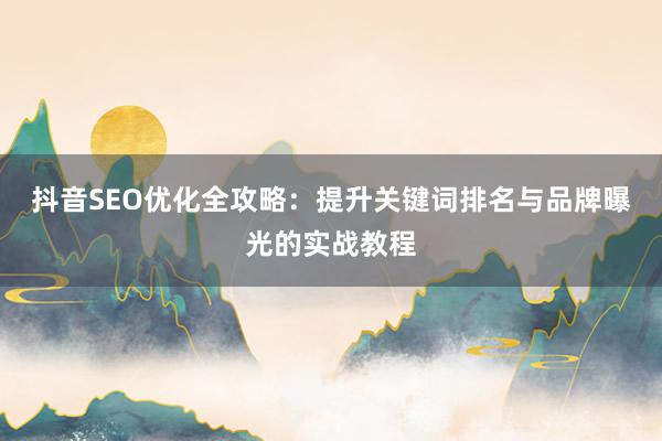 抖音SEO优化全攻略：提升关键词排名与品牌曝光的实战教程