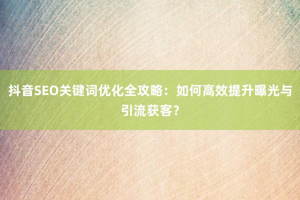 抖音SEO关键词优化全攻略：如何高效提升曝光与引流获客？