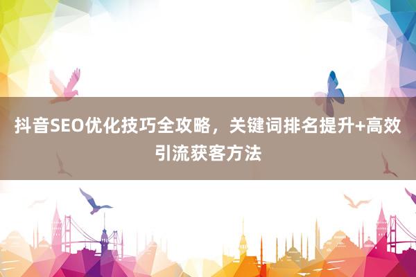 抖音SEO优化技巧全攻略，关键词排名提升+高效引流获客方法