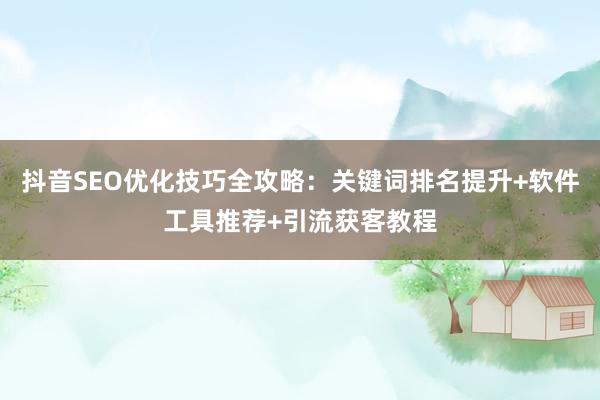 抖音SEO优化技巧全攻略：关键词排名提升+软件工具推荐+引流获客教程