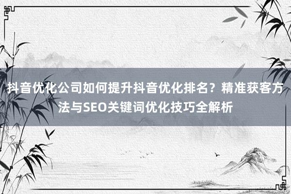 抖音优化公司如何提升抖音优化排名？精准获客方法与SEO关键词优化技巧全解析