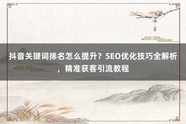 抖音关键词排名怎么提升？SEO优化技巧全解析，精准获客引流教程