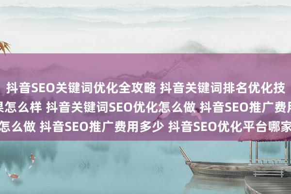 抖音SEO关键词优化全攻略 抖音关键词排名优化技巧 抖音SEO推广效果怎么样 抖音关键词SEO优化怎么做 抖音SEO推广费用多少 抖音SEO优化平台哪家强