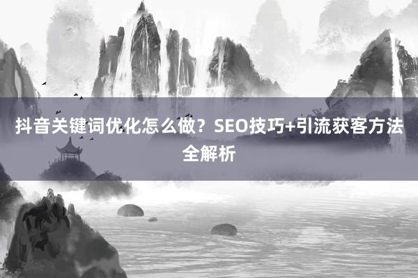 抖音关键词优化怎么做？SEO技巧+引流获客方法全解析