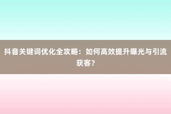 抖音关键词优化全攻略：如何高效提升曝光与引流获客？