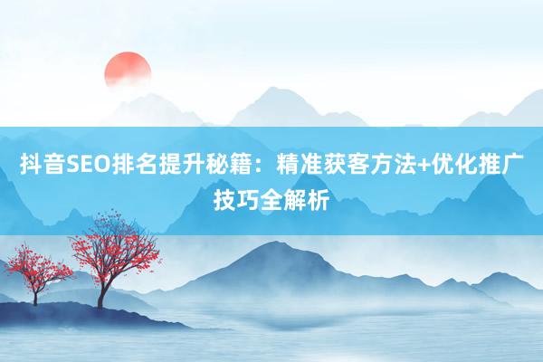 抖音SEO排名提升秘籍：精准获客方法+优化推广技巧全解析