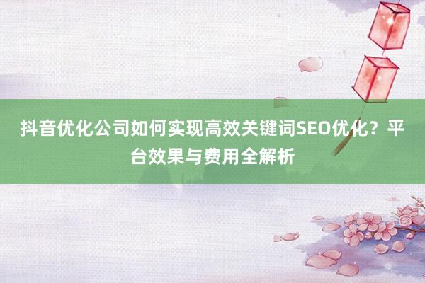 抖音优化公司如何实现高效关键词SEO优化？平台效果与费用全解析