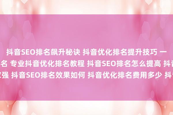 抖音SEO排名飙升秘诀 抖音优化排名提升技巧 一招教你搞定抖音SEO排名 专业抖音优化排名教程 抖音SEO排名怎么提高 抖音优化排名哪家强 抖音SEO排名效果如何 抖音优化排名费用多少 抖音SEO排名怎么做 抖音优化排名工具推荐