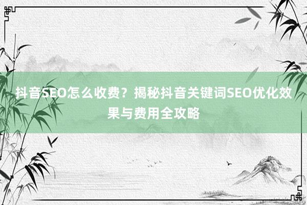 抖音SEO怎么收费？揭秘抖音关键词SEO优化效果与费用全攻略