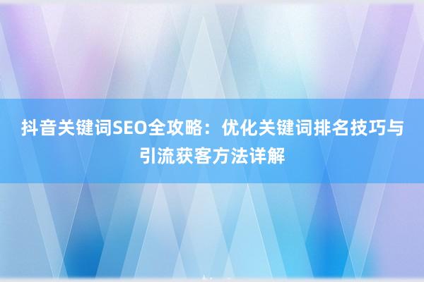 抖音关键词SEO全攻略：优化关键词排名技巧与引流获客方法详解