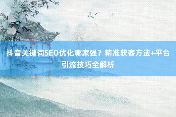 抖音关键词SEO优化哪家强？精准获客方法+平台引流技巧全解析