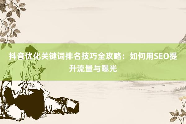 抖音优化关键词排名技巧全攻略：如何用SEO提升流量与曝光