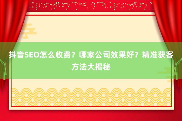 抖音SEO怎么收费？哪家公司效果好？精准获客方法大揭秘