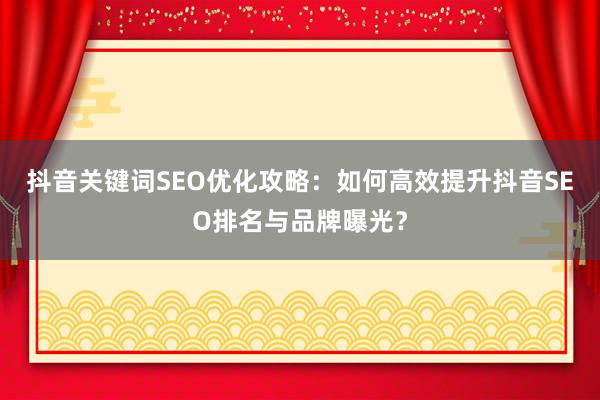 抖音关键词SEO优化攻略：如何高效提升抖音SEO排名与品牌曝光？
