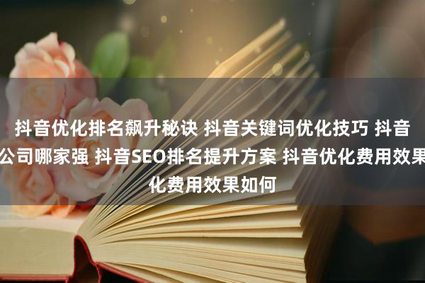 抖音优化排名飙升秘诀 抖音关键词优化技巧 抖音优化公司哪家强 抖音SEO排名提升方案 抖音优化费用效果如何