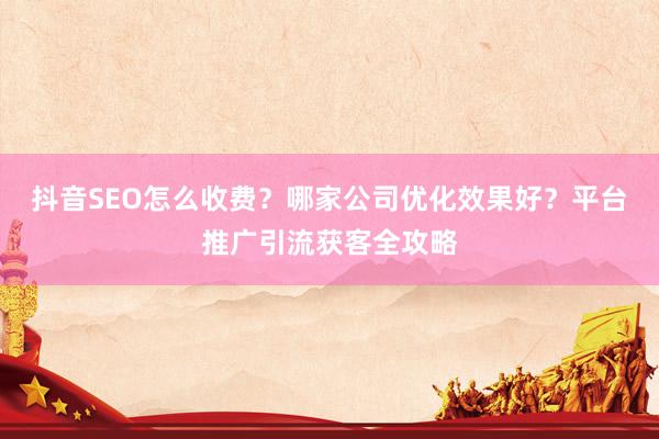 抖音SEO怎么收费？哪家公司优化效果好？平台推广引流获客全攻略
