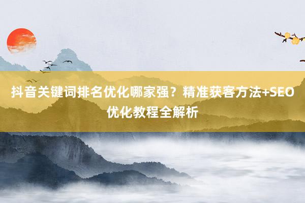 抖音关键词排名优化哪家强?精准获客方法+SEO优化教程全解析
