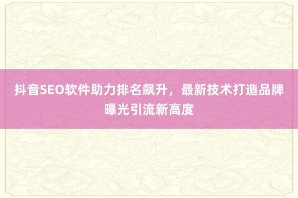 抖音SEO软件助力排名飙升，最新技术打造品牌曝光引流新高度