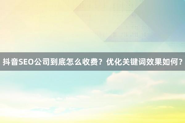 抖音SEO公司到底怎么收费？优化关键词效果如何？