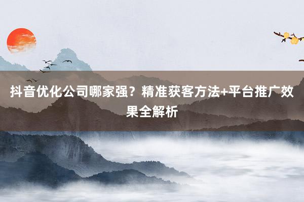 抖音优化公司哪家强？精准获客方法+平台推广效果全解析