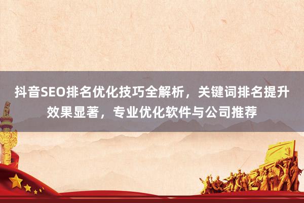 抖音SEO排名优化技巧全解析，关键词排名提升效果显著，专业优化软件与公司推荐