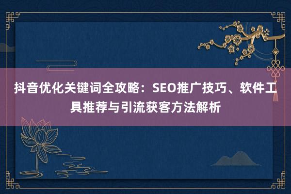 抖音优化关键词全攻略：SEO推广技巧、软件工具推荐与引流获客方法解析