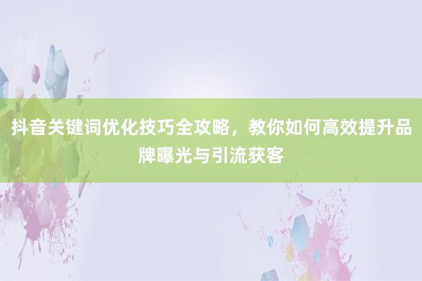 抖音关键词优化技巧全攻略，教你如何高效提升品牌曝光与引流获客