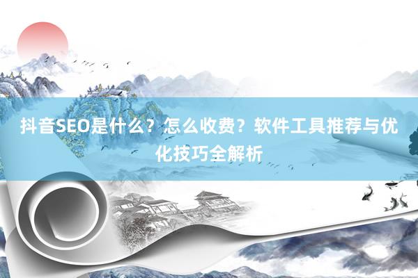 抖音SEO是什么？怎么收费？软件工具推荐与优化技巧全解析