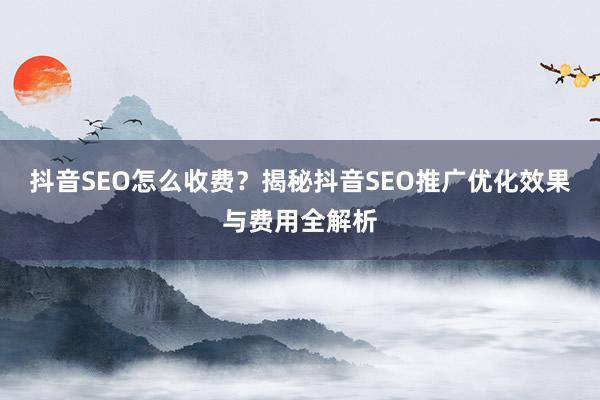 抖音SEO怎么收费？揭秘抖音SEO推广优化效果与费用全解析