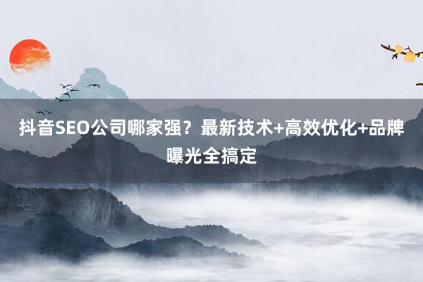 抖音SEO公司哪家强？最新技术+高效优化+品牌曝光全搞定