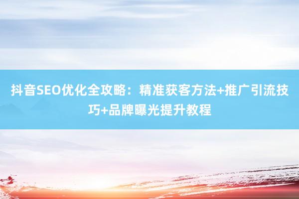 抖音SEO优化全攻略：精准获客方法+推广引流技巧+品牌曝光提升教程