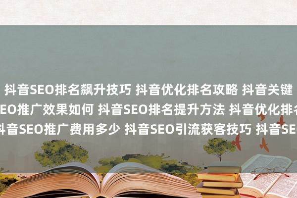 抖音SEO排名飙升技巧 抖音优化排名攻略 抖音关键词SEO优化教程 抖音SEO推广效果如何 抖音SEO排名提升方法 抖音优化排名怎么做 抖音SEO推广费用多少 抖音SEO引流获客技巧 抖音SEO品牌曝光策略 抖音SEO项目运营方案