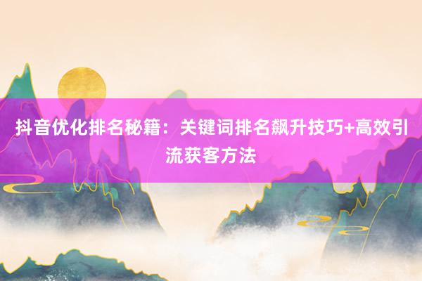 抖音优化排名秘籍：关键词排名飙升技巧+高效引流获客方法