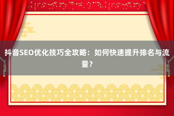 抖音SEO优化技巧全攻略：如何快速提升排名与流量？