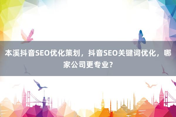本溪抖音SEO优化策划，抖音SEO关键词优化，哪家公司更专业？