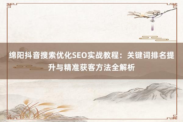 绵阳抖音搜索优化SEO实战教程：关键词排名提升与精准获客方法全解析