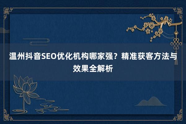 温州抖音SEO优化机构哪家强？精准获客方法与效果全解析