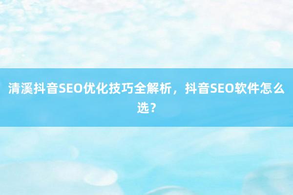 清溪抖音SEO优化技巧全解析，抖音SEO软件怎么选？