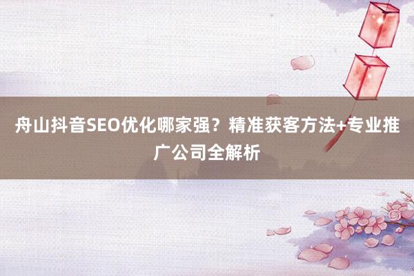 舟山抖音SEO优化哪家强？精准获客方法+专业推广公司全解析