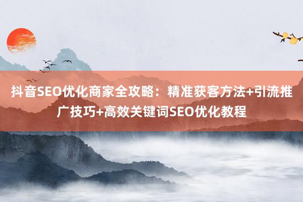 抖音SEO优化商家全攻略：精准获客方法+引流推广技巧+高效关键词SEO优化教程