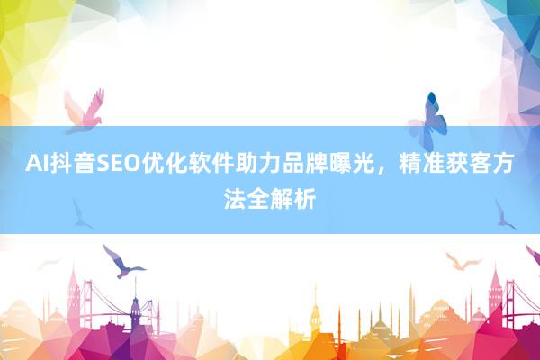 AI抖音SEO优化软件助力品牌曝光，精准获客方法全解析