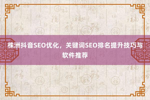 株洲抖音SEO优化，关键词SEO排名提升技巧与软件推荐