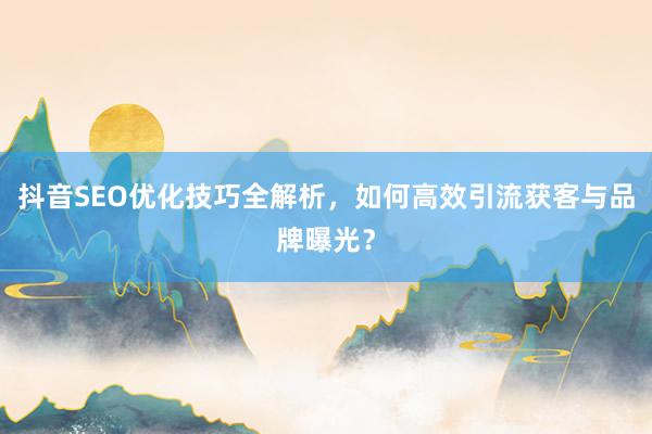 抖音SEO优化技巧全解析，如何高效引流获客与品牌曝光？