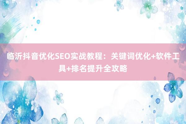 临沂抖音优化SEO实战教程：关键词优化+软件工具+排名提升全攻略