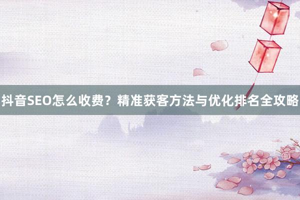 抖音SEO怎么收费？精准获客方法与优化排名全攻略