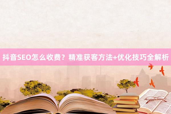 抖音SEO怎么收费？精准获客方法+优化技巧全解析
